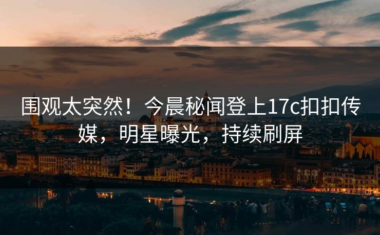 围观太突然！今晨秘闻登上17c扣扣传媒，明星曝光，持续刷屏