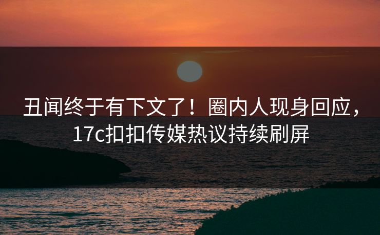 丑闻终于有下文了！圈内人现身回应，17c扣扣传媒热议持续刷屏