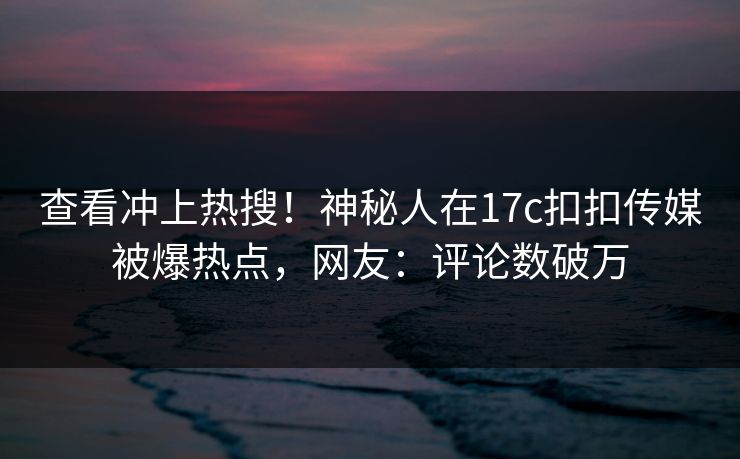 查看冲上热搜！神秘人在17c扣扣传媒被爆热点，网友：评论数破万