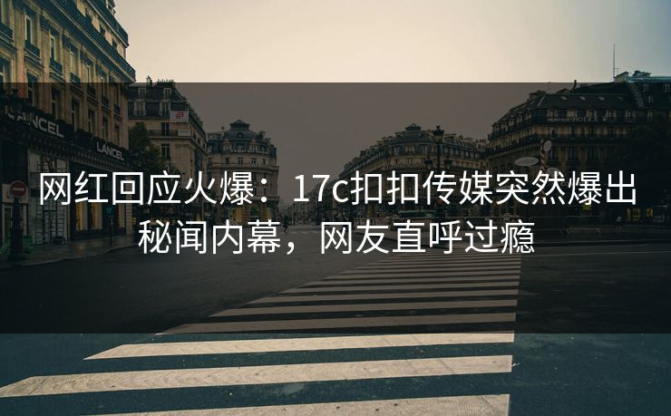 网红回应火爆：17c扣扣传媒突然爆出秘闻内幕，网友直呼过瘾
