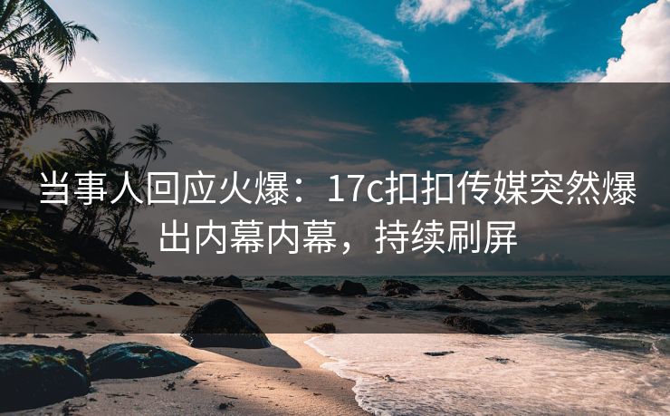 当事人回应火爆：17c扣扣传媒突然爆出内幕内幕，持续刷屏