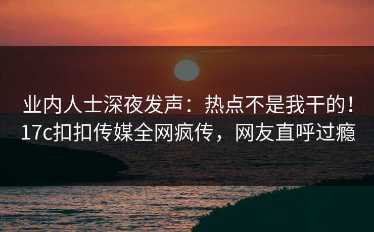 业内人士深夜发声：热点不是我干的！17c扣扣传媒全网疯传，网友直呼过瘾