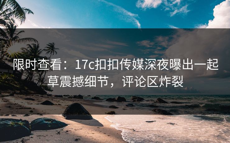 限时查看：17c扣扣传媒深夜曝出一起草震撼细节，评论区炸裂