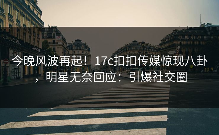 今晚风波再起！17c扣扣传媒惊现八卦，明星无奈回应：引爆社交圈