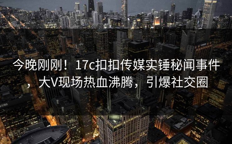 今晚刚刚！17c扣扣传媒实锤秘闻事件，大V现场热血沸腾，引爆社交圈