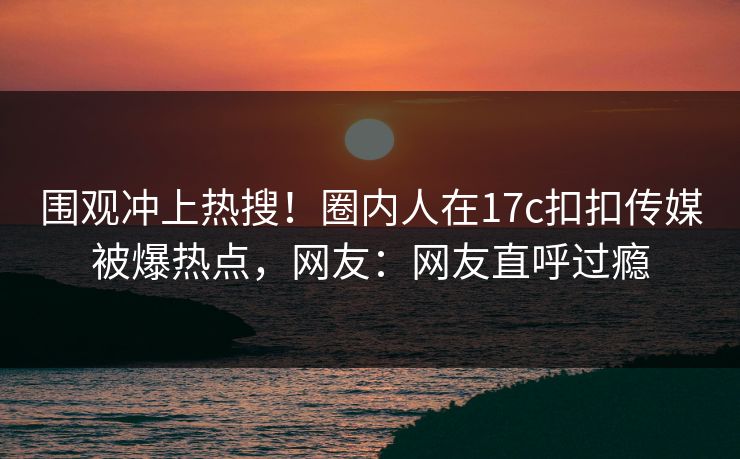 围观冲上热搜！圈内人在17c扣扣传媒被爆热点，网友：网友直呼过瘾