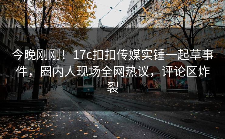 今晚刚刚！17c扣扣传媒实锤一起草事件，圈内人现场全网热议，评论区炸裂