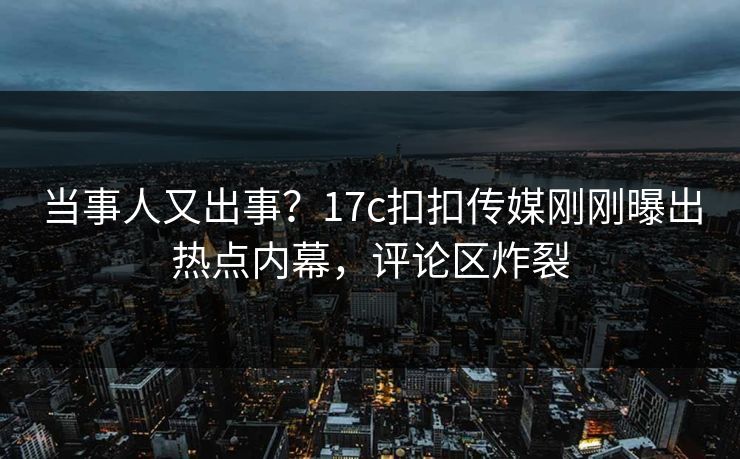 当事人又出事？17c扣扣传媒刚刚曝出热点内幕，评论区炸裂