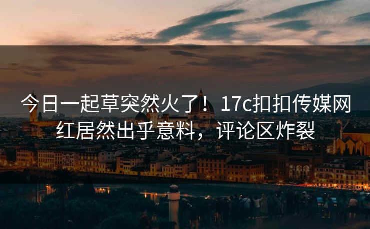 今日一起草突然火了！17c扣扣传媒网红居然出乎意料，评论区炸裂