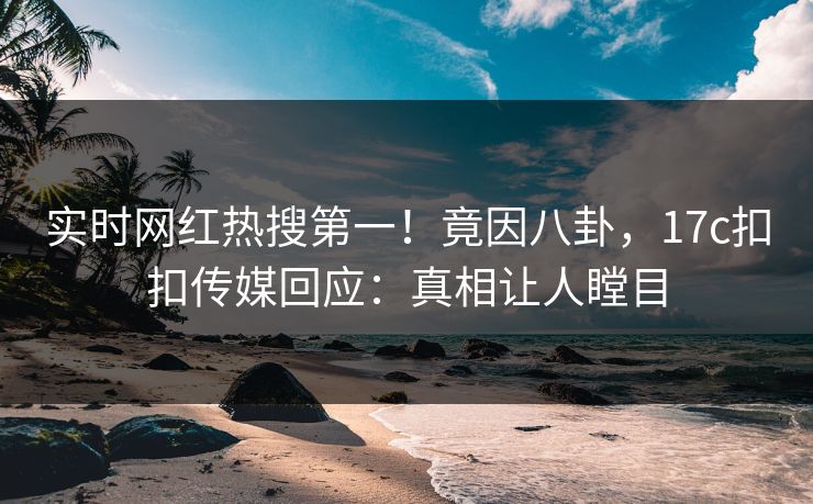 实时网红热搜第一！竟因八卦，17c扣扣传媒回应：真相让人瞠目