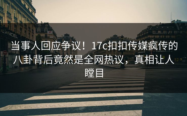 当事人回应争议！17c扣扣传媒疯传的八卦背后竟然是全网热议，真相让人瞠目