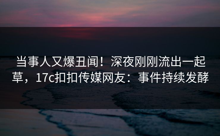 当事人又爆丑闻！深夜刚刚流出一起草，17c扣扣传媒网友：事件持续发酵