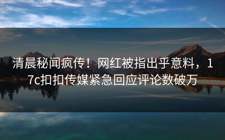 清晨秘闻疯传！网红被指出乎意料，17c扣扣传媒紧急回应评论数破万