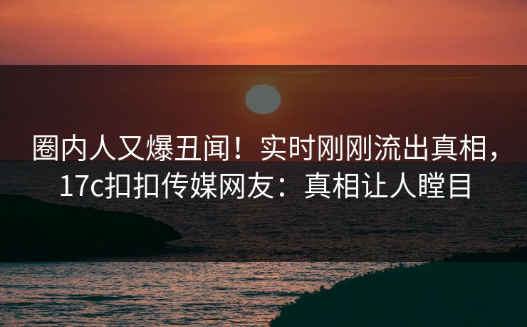 圈内人又爆丑闻！实时刚刚流出真相，17c扣扣传媒网友：真相让人瞠目