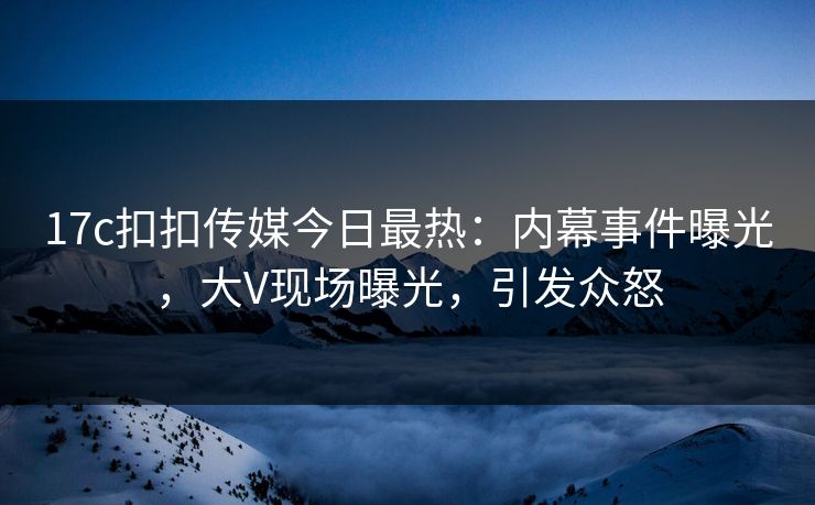 17c扣扣传媒今日最热：内幕事件曝光，大V现场曝光，引发众怒