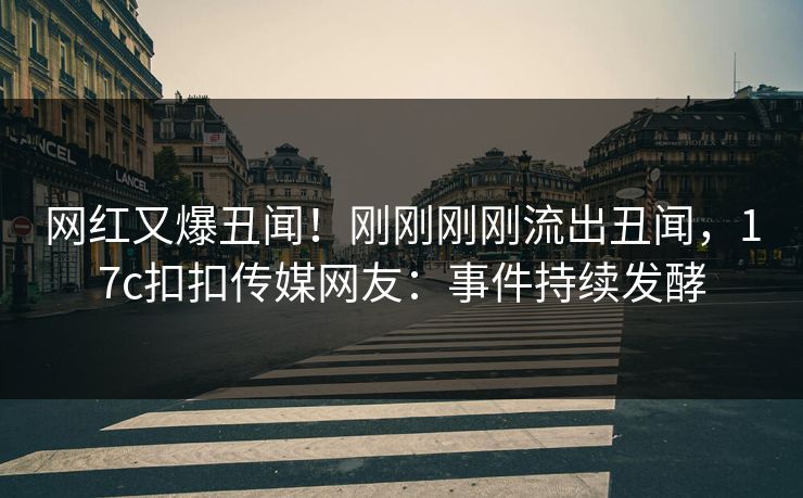 网红又爆丑闻！刚刚刚刚流出丑闻，17c扣扣传媒网友：事件持续发酵