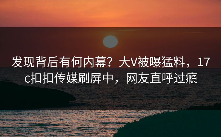发现背后有何内幕？大V被曝猛料，17c扣扣传媒刷屏中，网友直呼过瘾