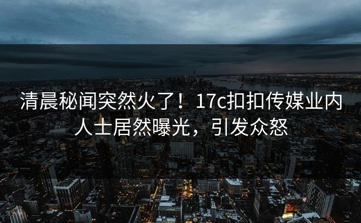 清晨秘闻突然火了！17c扣扣传媒业内人士居然曝光，引发众怒
