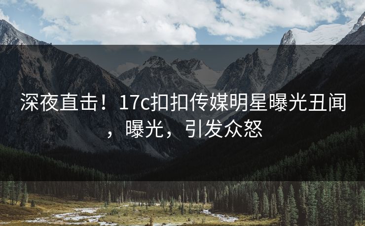 深夜直击！17c扣扣传媒明星曝光丑闻，曝光，引发众怒