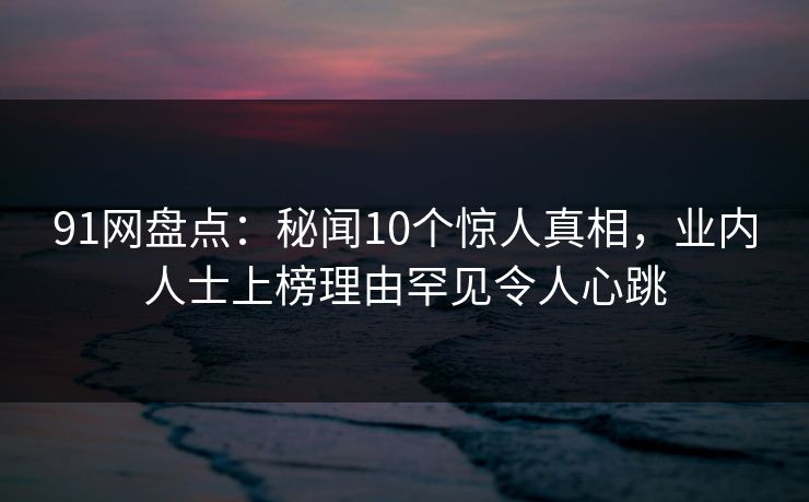 91网盘点：秘闻10个惊人真相，业内人士上榜理由罕见令人心跳