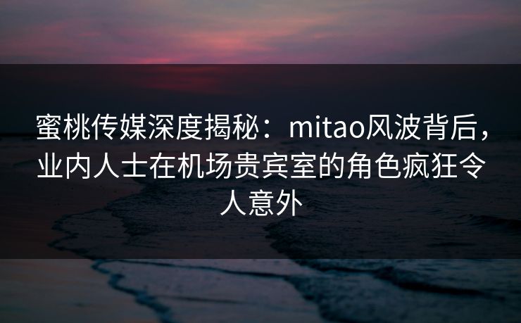 蜜桃传媒深度揭秘：mitao风波背后，业内人士在机场贵宾室的角色疯狂令人意外