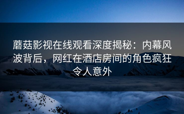 蘑菇影视在线观看深度揭秘：内幕风波背后，网红在酒店房间的角色疯狂令人意外