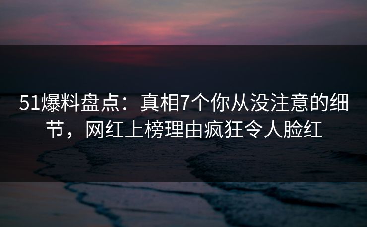 51爆料盘点：真相7个你从没注意的细节，网红上榜理由疯狂令人脸红