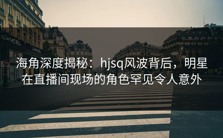 海角深度揭秘：hjsq风波背后，明星在直播间现场的角色罕见令人意外