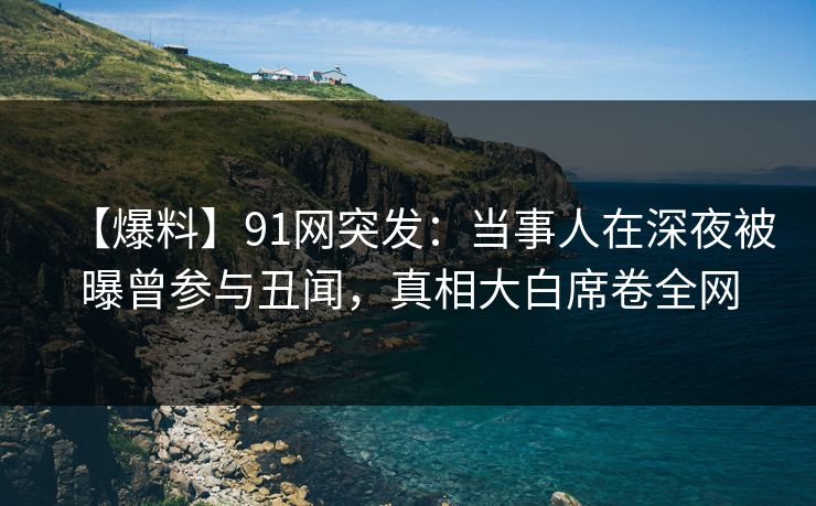 【爆料】91网突发：当事人在深夜被曝曾参与丑闻，真相大白席卷全网