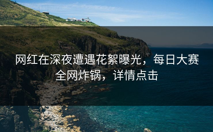 网红在深夜遭遇花絮曝光，每日大赛全网炸锅，详情点击