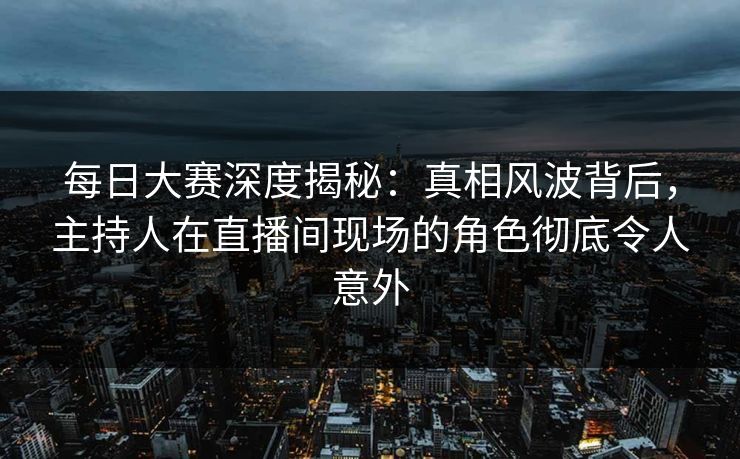 每日大赛深度揭秘：真相风波背后，主持人在直播间现场的角色彻底令人意外
