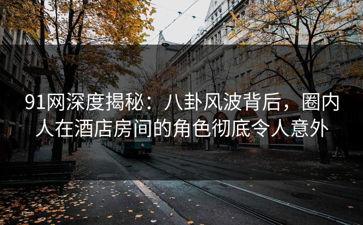 91网深度揭秘：八卦风波背后，圈内人在酒店房间的角色彻底令人意外