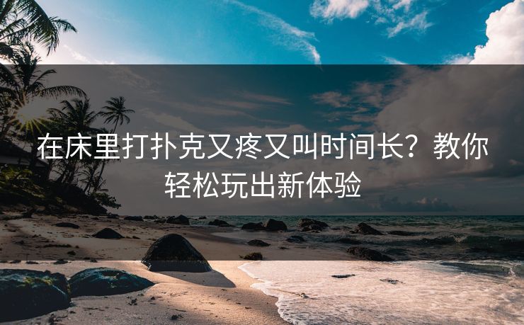 在床里打扑克又疼又叫时间长？教你轻松玩出新体验