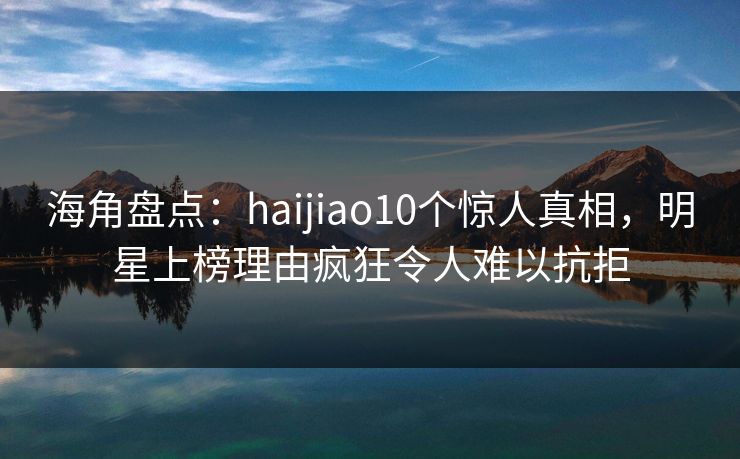 海角盘点：haijiao10个惊人真相，明星上榜理由疯狂令人难以抗拒