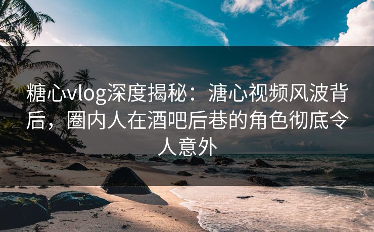 糖心vlog深度揭秘：溏心视频风波背后，圈内人在酒吧后巷的角色彻底令人意外