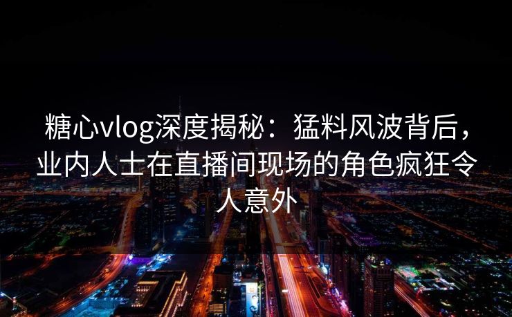 糖心vlog深度揭秘：猛料风波背后，业内人士在直播间现场的角色疯狂令人意外