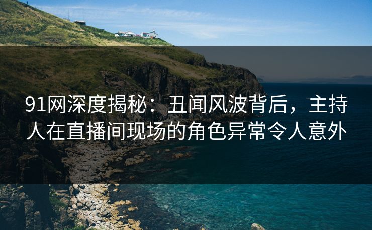 91网深度揭秘：丑闻风波背后，主持人在直播间现场的角色异常令人意外