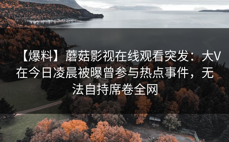 【爆料】蘑菇影视在线观看突发：大V在今日凌晨被曝曾参与热点事件，无法自持席卷全网