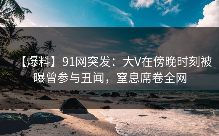 【爆料】91网突发：大V在傍晚时刻被曝曾参与丑闻，窒息席卷全网