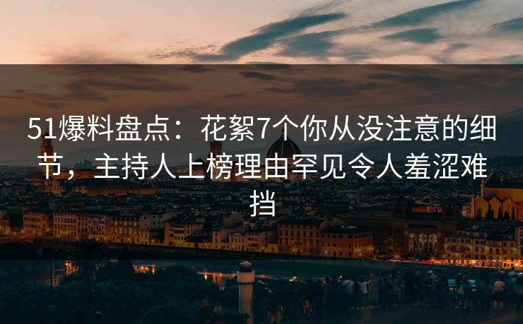 51爆料盘点：花絮7个你从没注意的细节，主持人上榜理由罕见令人羞涩难挡