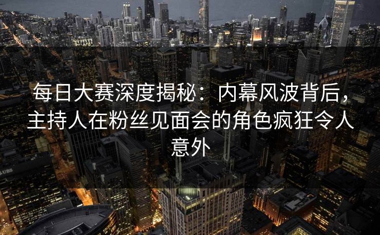 每日大赛深度揭秘：内幕风波背后，主持人在粉丝见面会的角色疯狂令人意外