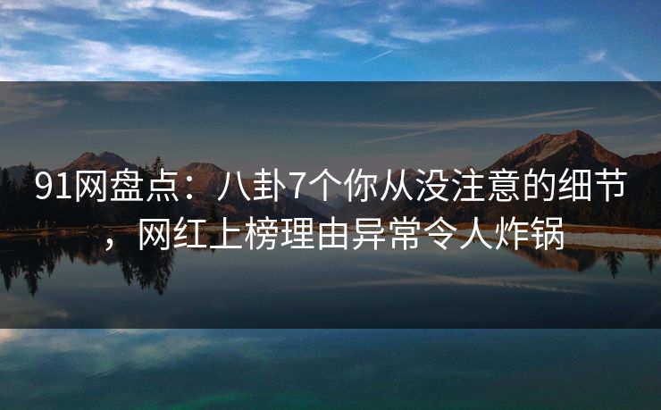 91网盘点：八卦7个你从没注意的细节，网红上榜理由异常令人炸锅