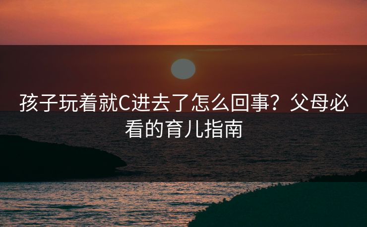 孩子玩着就C进去了怎么回事？父母必看的育儿指南