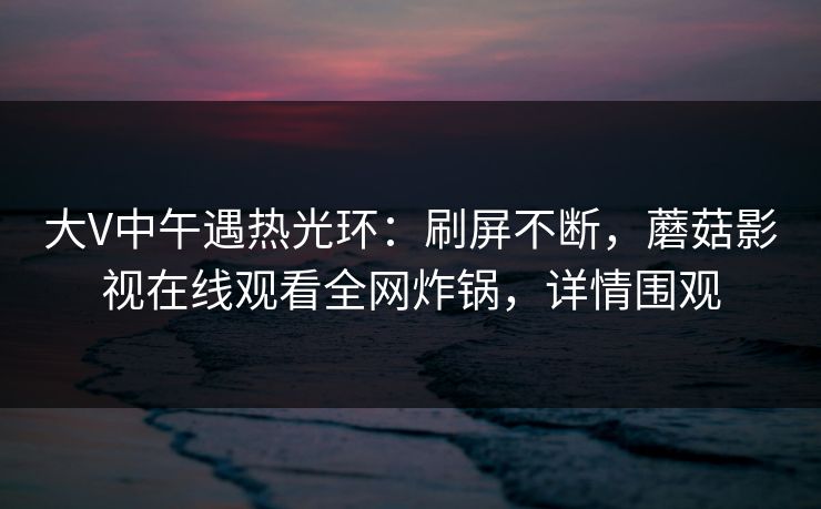 大V中午遇热光环：刷屏不断，蘑菇影视在线观看全网炸锅，详情围观