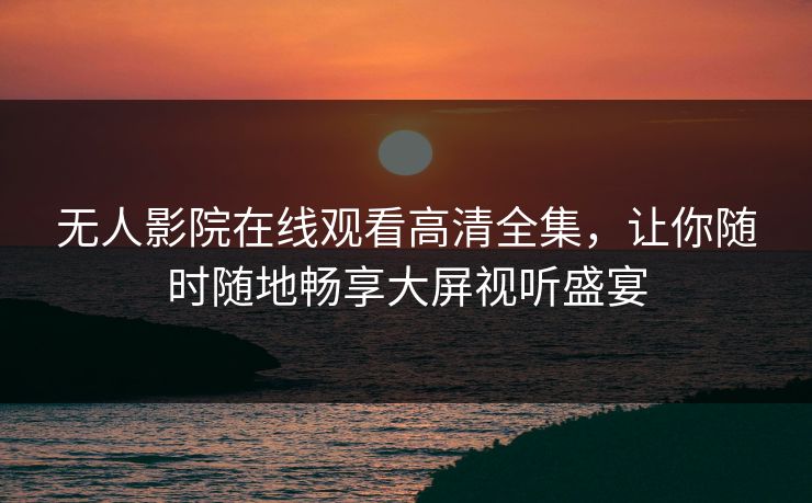 无人影院在线观看高清全集,让你随时随地畅享大屏视听盛宴 无人影院在线观看高清全集,让你随时随地畅享大屏视听盛宴