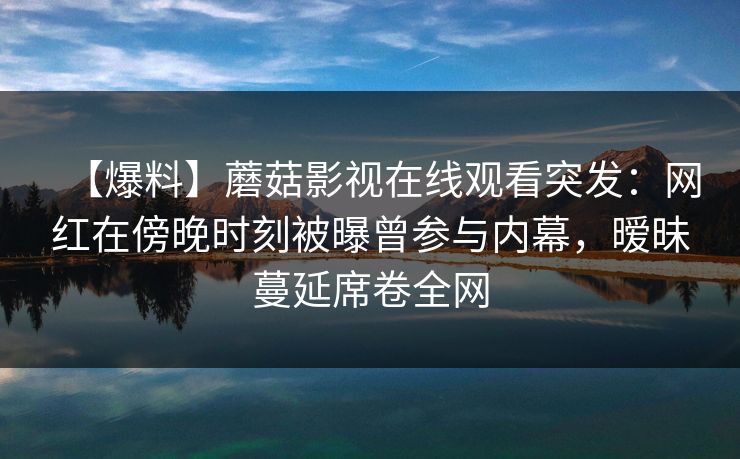 【爆料】蘑菇影视在线观看突发：网红在傍晚时刻被曝曾参与内幕，暧昧蔓延席卷全网
