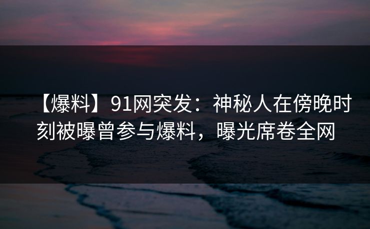 【爆料】91网突发：神秘人在傍晚时刻被曝曾参与爆料，曝光席卷全网