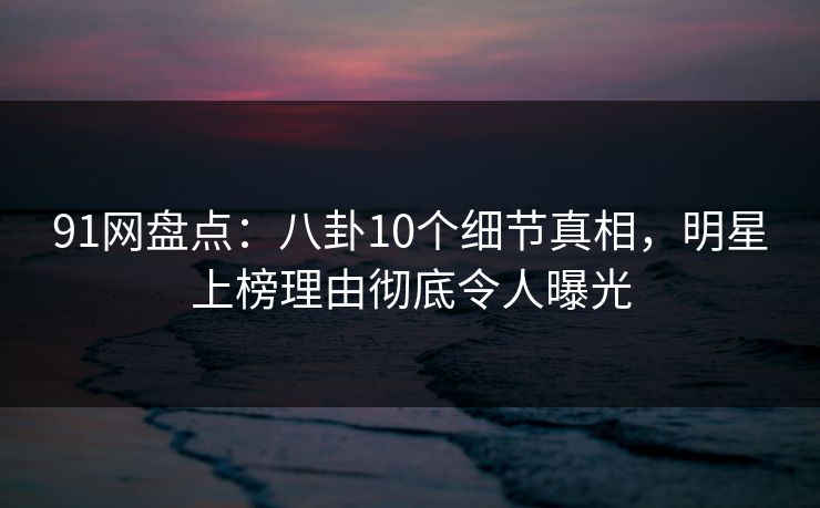 91网盘点：八卦10个细节真相，明星上榜理由彻底令人曝光