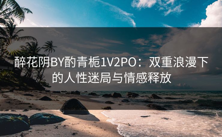 醉花阴BY酌青栀1V2PO：双重浪漫下的人性迷局与情感释放