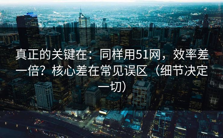 真正的关键在：同样用51网，效率差一倍？核心差在常见误区（细节决定一切）